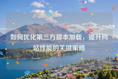 如何优化第三方脚本加载，提升网站性能的关键策略