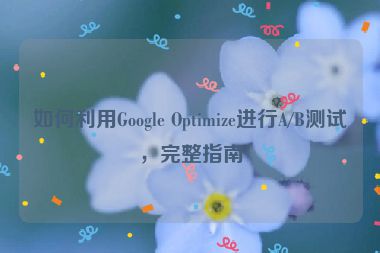 如何利用Google Optimize进行A/B测试，完整指南