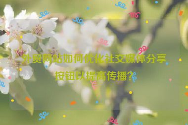 外贸网站如何优化社交媒体分享按钮以提高传播？