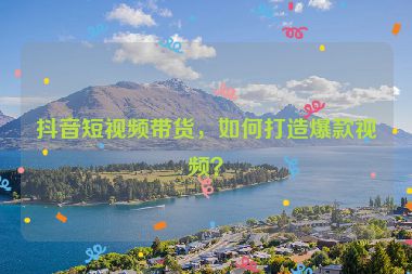 抖音短视频带货，如何打造爆款视频？