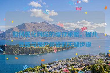 如何优化网站的缓存策略，提升性能与用户体验的关键步骤