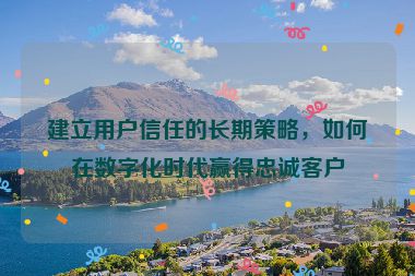 建立用户信任的长期策略，如何在数字化时代赢得忠诚客户