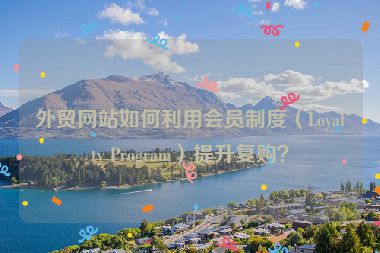 外贸网站如何利用会员制度（Loyalty Program）提升复购？