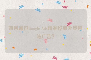 如何通过Google Ads精准投放外贸网站广告？