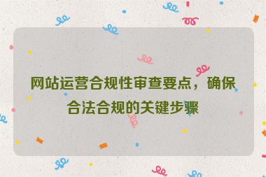 网站运营合规性审查要点，确保合法合规的关键步骤