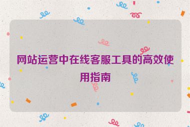 网站运营中在线客服工具的高效使用指南