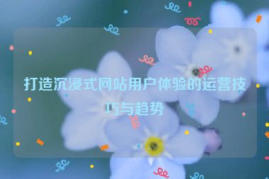 打造沉浸式网站用户体验的运营技巧与趋势