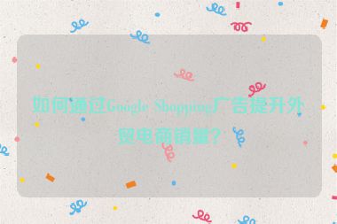 如何通过Google Shopping广告提升外贸电商销量？