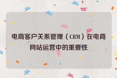 电商客户关系管理（CRM）在电商网站运营中的重要性