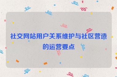 社交网站用户关系维护与社区营造的运营要点