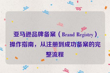亚马逊品牌备案（Brand Registry）操作指南，从注册到成功备案的完整流程